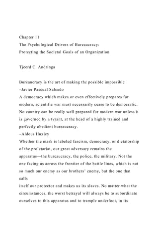 Chapter 11
The Psychological Drivers of Bureaucracy:
Protecting the Societal Goals of an Organization
Tjeerd C. Andringa
Bureaucracy is the art of making the possible impossible
–Javier Pascual Salcedo
A democracy which makes or even effectively prepares for
modern, scientific war must necessarily cease to be democratic.
No country can be really well prepared for modern war unless it
is governed by a tyrant, at the head of a highly trained and
perfectly obedient bureaucracy.
–Aldous Huxley
Whether the mask is labeled fascism, democracy, or dictatorship
of the proletariat, our great adversary remains the
apparatus—the bureaucracy, the police, the military. Not the
one facing us across the frontier of the battle lines, which is not
so much our enemy as our brothers’ enemy, but the one that
calls
itself our protector and makes us its slaves. No matter what the
circumstances, the worst betrayal will always be to subordinate
ourselves to this apparatus and to trample underfoot, in its
 