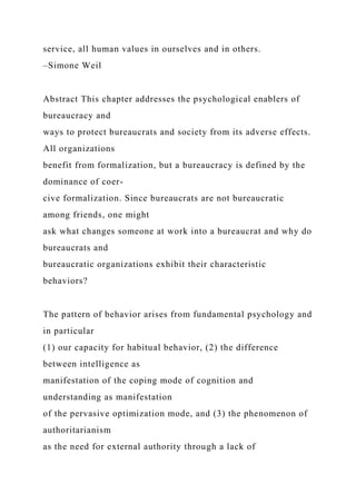 service, all human values in ourselves and in others.
–Simone Weil
Abstract This chapter addresses the psychological enablers of
bureaucracy and
ways to protect bureaucrats and society from its adverse effects.
All organizations
benefit from formalization, but a bureaucracy is defined by the
dominance of coer-
cive formalization. Since bureaucrats are not bureaucratic
among friends, one might
ask what changes someone at work into a bureaucrat and why do
bureaucrats and
bureaucratic organizations exhibit their characteristic
behaviors?
The pattern of behavior arises from fundamental psychology and
in particular
(1) our capacity for habitual behavior, (2) the difference
between intelligence as
manifestation of the coping mode of cognition and
understanding as manifestation
of the pervasive optimization mode, and (3) the phenomenon of
authoritarianism
as the need for external authority through a lack of
 