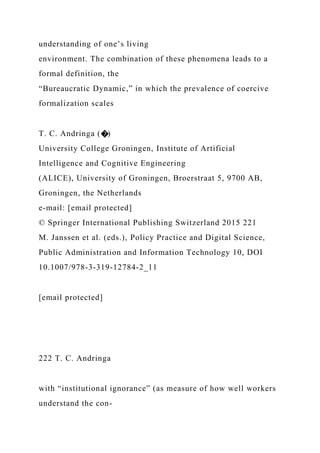 understanding of one’s living
environment. The combination of these phenomena leads to a
formal definition, the
“Bureaucratic Dynamic,” in which the prevalence of coercive
formalization scales
T. C. Andringa (�)
University College Groningen, Institute of Artificial
Intelligence and Cognitive Engineering
(ALICE), University of Groningen, Broerstraat 5, 9700 AB,
Groningen, the Netherlands
e-mail: [email protected]
© Springer International Publishing Switzerland 2015 221
M. Janssen et al. (eds.), Policy Practice and Digital Science,
Public Administration and Information Technology 10, DOI
10.1007/978-3-319-12784-2_11
[email protected]
222 T. C. Andringa
with “institutional ignorance” (as measure of how well workers
understand the con-
 
