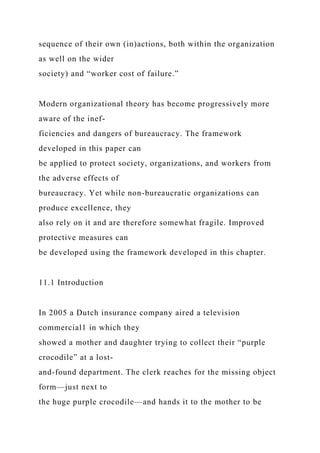 sequence of their own (in)actions, both within the organization
as well on the wider
society) and “worker cost of failure.”
Modern organizational theory has become progressively more
aware of the inef-
ficiencies and dangers of bureaucracy. The framework
developed in this paper can
be applied to protect society, organizations, and workers from
the adverse effects of
bureaucracy. Yet while non-bureaucratic organizations can
produce excellence, they
also rely on it and are therefore somewhat fragile. Improved
protective measures can
be developed using the framework developed in this chapter.
11.1 Introduction
In 2005 a Dutch insurance company aired a television
commercial1 in which they
showed a mother and daughter trying to collect their “purple
crocodile” at a lost-
and-found department. The clerk reaches for the missing object
form—just next to
the huge purple crocodile—and hands it to the mother to be
 