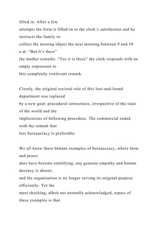 filled in. After a few
attempts the form is filled-in to the clerk’s satisfaction and he
instructs the family to
collect the missing object the next morning between 9 and 10
a.m. “But it’s there”
the mother remarks. “Yes it is there” the clerk responds with an
empty expression to
this completely irrelevant remark.
Clearly, the original societal role of this lost-and-found
department was replaced
by a new goal: procedural correctness, irrespective of the state
of the world and the
implications of following procedure. The commercial ended
with the remark that
less bureaucracy is preferable.
We all know these blatant examples of bureaucracy, where form
and proce-
dure have become stultifying, any genuine empathy and human
decency is absent,
and the organization is no longer serving its original purpose
efficiently. Yet the
most shocking, albeit not normally acknowledged, aspect of
these examples is that
 