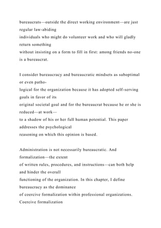 bureaucrats—outside the direct working environment—are just
regular law-abiding
individuals who might do volunteer work and who will gladly
return something
without insisting on a form to fill in first: among friends no-one
is a bureaucrat.
I consider bureaucracy and bureaucratic mindsets as suboptimal
or even patho-
logical for the organization because it has adopted self-serving
goals in favor of its
original societal goal and for the bureaucrat because he or she is
reduced—at work—
to a shadow of his or her full human potential. This paper
addresses the psychological
reasoning on which this opinion is based.
Administration is not necessarily bureaucratic. And
formalization—the extent
of written rules, procedures, and instructions—can both help
and hinder the overall
functioning of the organization. In this chapter, I define
bureaucracy as the dominance
of coercive formalization within professional organizations.
Coercive formalization
 