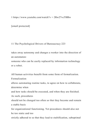 1 https://www.youtube.com/watch?v = 2Rw27vcTHRw
[email protected]
11 The Psychological Drivers of Bureaucracy 223
takes away autonomy and changes a worker into the direction of
an automaton:
someone who can be easily replaced by information technology
or a robot.
All human activities benefit from some form of formalization.
Formalization
allows automating routine tasks, to agree on how to collaborate,
determine when
and how tasks should be executed, and when they are finished.
As such, procedures
should not be changed too often so that they become and remain
a stable basis
for organizational functioning. Yet procedures should also not
be too static and too
strictly adhered to so that they lead to stultification, suboptimal
 
