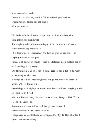 task execution, and,
above all, to loosing track of the societal goals of an
organization. These are all signs
of bureaucracy.
The bulk of this chapter comprises the formulation of a
psychological framework
that explains the phenomenology of bureaucratic and non-
bureaucratic organizations.
This framework is based on the two cognitive modes—the
coping mode and the per-
vasive optimization mode—that we defined in an earlier paper
on Learning Autonomy
(Andringa et al. 2013). Since bureaucracy has a lot to do with
preventing worker au-
tonomy, it is not surprising that our paper contains relevant
ideas. What I found quite
surprising, and highly relevant, was how well the “coping mode
of cognition” fitted
with the bureaucracy literature (Adler and Borys 1996; Weber
1978). In Learning
Autonomy we had addressed the phenomenon of
authoritarianism: the need for and
acceptance of centralized or group authority. In this chapter I
show that bureaucracy
 