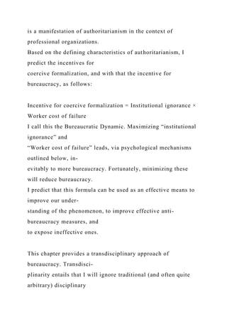 is a manifestation of authoritarianism in the context of
professional organizations.
Based on the defining characteristics of authoritarianism, I
predict the incentives for
coercive formalization, and with that the incentive for
bureaucracy, as follows:
Incentive for coercive formalization = Institutional ignorance ×
Worker cost of failure
I call this the Bureaucratic Dynamic. Maximizing “institutional
ignorance” and
“Worker cost of failure” leads, via psychological mechanisms
outlined below, in-
evitably to more bureaucracy. Fortunately, minimizing these
will reduce bureaucracy.
I predict that this formula can be used as an effective means to
improve our under-
standing of the phenomenon, to improve effective anti-
bureaucracy measures, and
to expose ineffective ones.
This chapter provides a transdisciplinary approach of
bureaucracy. Transdisci-
plinarity entails that I will ignore traditional (and often quite
arbitrary) disciplinary
 