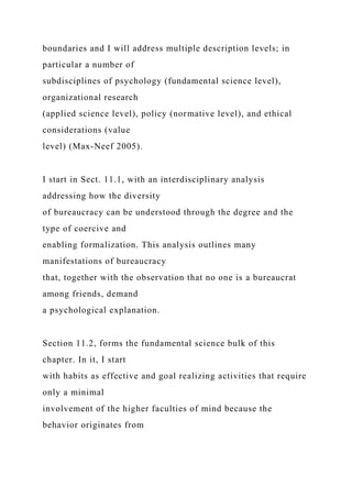 boundaries and I will address multiple description levels; in
particular a number of
subdisciplines of psychology (fundamental science level),
organizational research
(applied science level), policy (normative level), and ethical
considerations (value
level) (Max-Neef 2005).
I start in Sect. 11.1, with an interdisciplinary analysis
addressing how the diversity
of bureaucracy can be understood through the degree and the
type of coercive and
enabling formalization. This analysis outlines many
manifestations of bureaucracy
that, together with the observation that no one is a bureaucrat
among friends, demand
a psychological explanation.
Section 11.2, forms the fundamental science bulk of this
chapter. In it, I start
with habits as effective and goal realizing activities that require
only a minimal
involvement of the higher faculties of mind because the
behavior originates from
 