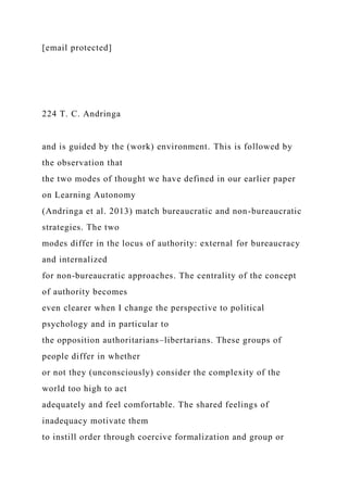 [email protected]
224 T. C. Andringa
and is guided by the (work) environment. This is followed by
the observation that
the two modes of thought we have defined in our earlier paper
on Learning Autonomy
(Andringa et al. 2013) match bureaucratic and non-bureaucratic
strategies. The two
modes differ in the locus of authority: external for bureaucracy
and internalized
for non-bureaucratic approaches. The centrality of the concept
of authority becomes
even clearer when I change the perspective to political
psychology and in particular to
the opposition authoritarians–libertarians. These groups of
people differ in whether
or not they (unconsciously) consider the complexity of the
world too high to act
adequately and feel comfortable. The shared feelings of
inadequacy motivate them
to instill order through coercive formalization and group or
 