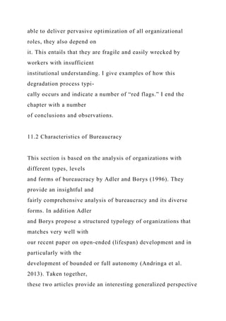 able to deliver pervasive optimization of all organizational
roles, they also depend on
it. This entails that they are fragile and easily wrecked by
workers with insufficient
institutional understanding. I give examples of how this
degradation process typi-
cally occurs and indicate a number of “red flags.” I end the
chapter with a number
of conclusions and observations.
11.2 Characteristics of Bureaucracy
This section is based on the analysis of organizations with
different types, levels
and forms of bureaucracy by Adler and Borys (1996). They
provide an insightful and
fairly comprehensive analysis of bureaucracy and its diverse
forms. In addition Adler
and Borys propose a structured typology of organizations that
matches very well with
our recent paper on open-ended (lifespan) development and in
particularly with the
development of bounded or full autonomy (Andringa et al.
2013). Taken together,
these two articles provide an interesting generalized perspective
 