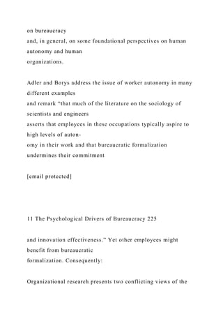 on bureaucracy
and, in general, on some foundational perspectives on human
autonomy and human
organizations.
Adler and Borys address the issue of worker autonomy in many
different examples
and remark “that much of the literature on the sociology of
scientists and engineers
asserts that employees in these occupations typically aspire to
high levels of auton-
omy in their work and that bureaucratic formalization
undermines their commitment
[email protected]
11 The Psychological Drivers of Bureaucracy 225
and innovation effectiveness.” Yet other employees might
benefit from bureaucratic
formalization. Consequently:
Organizational research presents two conflicting views of the
 