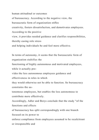 human attitudinal or outcomes
of bureaucracy. According to the negative view, the
bureaucratic form of organization stifles
creativity, fosters dissatisfaction, and demotivates employees.
According to the positive
view, it provides needed guidance and clarifies responsibilities,
thereby easing role stress
and helping individuals be and feel more effective.
In terms of autonomy, it seems that the bureaucratic form of
organization stultifies the
functioning of highly autonomous and motivated employees,
while it actually pro-
vides the less autonomous employees guidance and
effectiveness in roles in which
they would otherwise not be able to function. So bureaucracy
constrains the au-
tonomous employees, but enables the less autonomous to
contribute more effectively.
Accordingly, Adler and Borys conclude that the study “of the
functions and effects
of bureaucracy has split correspondingly with one branch
focused on its power to
enforce compliance from employees assumed to be recalcitrant
or irresponsible and
 