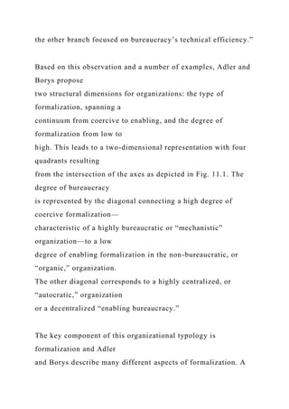 the other branch focused on bureaucracy’s technical efficiency.”
Based on this observation and a number of examples, Adler and
Borys propose
two structural dimensions for organizations: the type of
formalization, spanning a
continuum from coercive to enabling, and the degree of
formalization from low to
high. This leads to a two-dimensional representation with four
quadrants resulting
from the intersection of the axes as depicted in Fig. 11.1. The
degree of bureaucracy
is represented by the diagonal connecting a high degree of
coercive formalization—
characteristic of a highly bureaucratic or “mechanistic”
organization—to a low
degree of enabling formalization in the non-bureaucratic, or
“organic,” organization.
The other diagonal corresponds to a highly centralized, or
“autocratic,” organization
or a decentralized “enabling bureaucracy.”
The key component of this organizational typology is
formalization and Adler
and Borys describe many different aspects of formalization. A
 