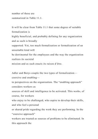 number of these are
summarized in Table 11.1.
It will be clear from Table 11.1 that some degree of suitable
formalization is
highly beneficial, and probably defining for any organization
and as such is broadly
supported. Yet, too much formalization or formalization of an
unsuitable kind will
be detrimental for the employees and the way the organization
realizes its societal
mission and as such enacts its raison d’être.
Adler and Borys couple the two types of formalization—
coercive and enabling—
to perspectives on the organization. The “enabling approach”
considers workers as
sources of skill and intelligence to be activated. This works, of
course, for workers
who enjoy to be challenged, who aspire to develop their skills,
and who feel a personal
or shared pride regarding the work they are performing. In the
“coercive approach”
workers are treated as sources of problems to be eliminated. In
this approach the
 