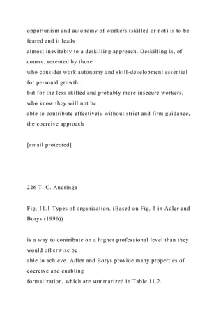 opportunism and autonomy of workers (skilled or not) is to be
feared and it leads
almost inevitably to a deskilling approach. Deskilling is, of
course, resented by those
who consider work autonomy and skill-development essential
for personal growth,
but for the less skilled and probably more insecure workers,
who know they will not be
able to contribute effectively without strict and firm guidance,
the coercive approach
[email protected]
226 T. C. Andringa
Fig. 11.1 Types of organization. (Based on Fig. 1 in Adler and
Borys (1996))
is a way to contribute on a higher professional level than they
would otherwise be
able to achieve. Adler and Borys provide many properties of
coercive and enabling
formalization, which are summarized in Table 11.2.
 