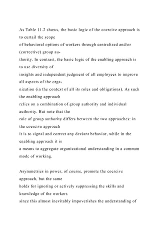 As Table 11.2 shows, the basic logic of the coercive approach is
to curtail the scope
of behavioral options of workers through centralized and/or
(corrective) group au-
thority. In contrast, the basic logic of the enabling approach is
to use diversity of
insights and independent judgment of all employees to improve
all aspects of the orga-
nization (in the context of all its roles and obligations). As such
the enabling approach
relies on a combination of group authority and individual
authority. But note that the
role of group authority differs between the two approaches: in
the coercive approach
it is to signal and correct any deviant behavior, while in the
enabling approach it is
a means to aggregate organizational understanding in a common
mode of working.
Asymmetries in power, of course, promote the coercive
approach, but the same
holds for ignoring or actively suppressing the skills and
knowledge of the workers
since this almost inevitably impoverishes the understanding of
 