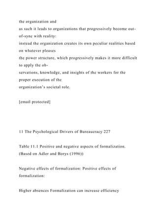 the organization and
as such it leads to organizations that progressively become out-
of-sync with reality:
instead the organization creates its own peculiar realities based
on whatever pleases
the power structure, which progressively makes it more difficult
to apply the ob-
servations, knowledge, and insights of the workers for the
proper execution of the
organization’s societal role.
[email protected]
11 The Psychological Drivers of Bureaucracy 227
Table 11.1 Positive and negative aspects of formalization.
(Based on Adler and Borys (1996))
Negative effects of formalization: Positive effects of
formalization:
Higher absences Formalization can increase efficiency
 