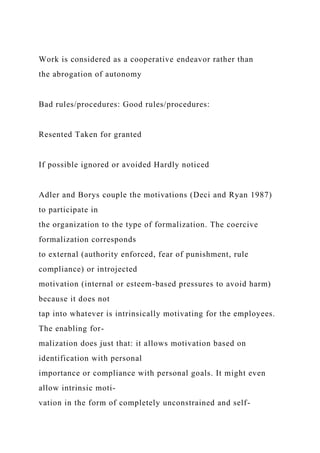 Work is considered as a cooperative endeavor rather than
the abrogation of autonomy
Bad rules/procedures: Good rules/procedures:
Resented Taken for granted
If possible ignored or avoided Hardly noticed
Adler and Borys couple the motivations (Deci and Ryan 1987)
to participate in
the organization to the type of formalization. The coercive
formalization corresponds
to external (authority enforced, fear of punishment, rule
compliance) or introjected
motivation (internal or esteem-based pressures to avoid harm)
because it does not
tap into whatever is intrinsically motivating for the employees.
The enabling for-
malization does just that: it allows motivation based on
identification with personal
importance or compliance with personal goals. It might even
allow intrinsic moti-
vation in the form of completely unconstrained and self-
 