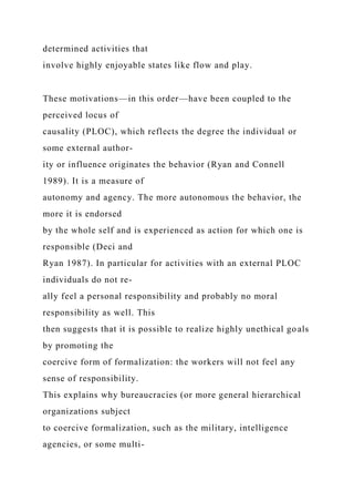 determined activities that
involve highly enjoyable states like flow and play.
These motivations—in this order—have been coupled to the
perceived locus of
causality (PLOC), which reflects the degree the individual or
some external author-
ity or influence originates the behavior (Ryan and Connell
1989). It is a measure of
autonomy and agency. The more autonomous the behavior, the
more it is endorsed
by the whole self and is experienced as action for which one is
responsible (Deci and
Ryan 1987). In particular for activities with an external PLOC
individuals do not re-
ally feel a personal responsibility and probably no moral
responsibility as well. This
then suggests that it is possible to realize highly unethical goals
by promoting the
coercive form of formalization: the workers will not feel any
sense of responsibility.
This explains why bureaucracies (or more general hierarchical
organizations subject
to coercive formalization, such as the military, intelligence
agencies, or some multi-
 