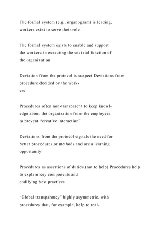 The formal system (e.g., organogram) is leading,
workers exist to serve their role
The formal system exists to enable and support
the workers in executing the societal function of
the organization
Deviation from the protocol is suspect Deviations from
procedure decided by the work-
ers
Procedures often non-transparent to keep knowl-
edge about the organization from the employees
to prevent “creative interaction”
Deviations from the protocol signals the need for
better procedures or methods and are a learning
opportunity
Procedures as assertions of duties (not to help) Procedures help
to explain key components and
codifying best practices
“Global transparency” highly asymmetric, with
procedures that, for example, help to real-
 