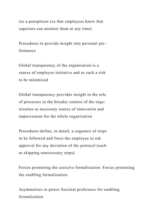 ize a panopticon (so that employees know that
superiors can monitor them at any time)
Procedures to provide insight into personal per-
formance
Global transparency of the organization is a
source of employee initiative and as such a risk
to be minimized
Global transparency provides insight in the role
of processes in the broader context of the orga-
nization as necessary source of innovation and
improvement for the whole organization
Procedures define, in detail, a sequence of steps
to be followed and force the employee to ask
approval for any deviation of the protocol (such
as skipping unnecessary steps)
Forces promoting the coercive formalization: Forces promoting
the enabling formalization:
Asymmetries in power Societal preference for enabling
formalization
 
