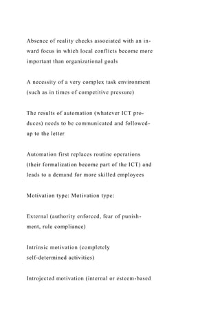 Absence of reality checks associated with an in-
ward focus in which local conflicts become more
important than organizational goals
A necessity of a very complex task environment
(such as in times of competitive pressure)
The results of automation (whatever ICT pro-
duces) needs to be communicated and followed-
up to the letter
Automation first replaces routine operations
(their formalization become part of the ICT) and
leads to a demand for more skilled employees
Motivation type: Motivation type:
External (authority enforced, fear of punish-
ment, rule compliance)
Intrinsic motivation (completely
self-determined activities)
Introjected motivation (internal or esteem-based
 
