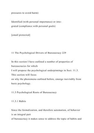 pressures to avoid harm)
Identified (with personal importance) or inte-
grated (compliance with personal goals)
[email protected]
11 The Psychological Drivers of Bureaucracy 229
In this section I have outlined a number of properties of
bureaucracies for which
I will propose the psychological underpinnings in Sect. 11.3.
This section will focus
on why the phenomena outlined before, emerge inevitably from
basic psychology.
11.3 Psychological Roots of Bureaucracy
11.3.1 Habits
Since the formalization, and therefore automation, of behavior
is an integral part
of bureaucracy it makes sense to address the topic of habits and
 