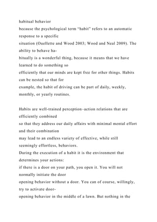 habitual behavior
because the psychological term “habit” refers to an automatic
response to a specific
situation (Ouellette and Wood 2003; Wood and Neal 2009). The
ability to behave ha-
bitually is a wonderful thing, because it means that we have
learned to do something so
efficiently that our minds are kept free for other things. Habits
can be nested so that for
example, the habit of driving can be part of daily, weekly,
monthly, or yearly routines.
Habits are well-trained perception–action relations that are
efficiently combined
so that they address our daily affairs with minimal mental effort
and their combination
may lead to an endless variety of effective, while still
seemingly effortless, behaviors.
During the execution of a habit it is the environment that
determines your actions:
if there is a door on your path, you open it. You will not
normally initiate the door
opening behavior without a door. You can of course, willingly,
try to activate door-
opening behavior in the middle of a lawn. But nothing in the
 