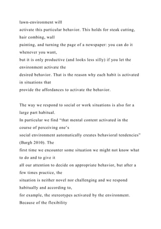 lawn-environment will
activate this particular behavior. This holds for steak cutting,
hair combing, wall
painting, and turning the page of a newspaper: you can do it
whenever you want,
but it is only productive (and looks less silly) if you let the
environment activate the
desired behavior. That is the reason why each habit is activated
in situations that
provide the affordances to activate the behavior.
The way we respond to social or work situations is also for a
large part habitual.
In particular we find “that mental content activated in the
course of perceiving one’s
social environment automatically creates behavioral tendencies”
(Bargh 2010). The
first time we encounter some situation we might not know what
to do and to give it
all our attention to decide on appropriate behavior, but after a
few times practice, the
situation is neither novel nor challenging and we respond
habitually and according to,
for example, the stereotypes activated by the environment.
Because of the flexibility
 