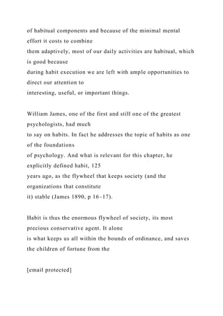 of habitual components and because of the minimal mental
effort it costs to combine
them adaptively, most of our daily activities are habitual, which
is good because
during habit execution we are left with ample opportunities to
direct our attention to
interesting, useful, or important things.
William James, one of the first and still one of the greatest
psychologists, had much
to say on habits. In fact he addresses the topic of habits as one
of the foundations
of psychology. And what is relevant for this chapter, he
explicitly defined habit, 125
years ago, as the flywheel that keeps society (and the
organizations that constitute
it) stable (James 1890, p 16–17).
Habit is thus the enormous flywheel of society, its most
precious conservative agent. It alone
is what keeps us all within the bounds of ordinance, and saves
the children of fortune from the
[email protected]
 