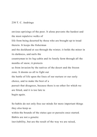 230 T. C. Andringa
envious uprisings of the poor. It alone prevents the hardest and
the most repulsive walks of
life from being deserted by those who are brought up to tread
therein. It keeps the fisherman
and the deckhand at sea through the winter; it holds the miner in
its darkness, and nails the
countryman to its log-cabin and its lonely farm through all the
months of snow; it protects
us from invasion by the natives of the desert and the frozen
zone. It dooms us all to fight out
the battle of life upon the lines of our nurture or our early
choice, and to make the best of a
pursuit that disagrees, because there is no other for which we
are fitted, and it is too late to
begin again.
So habits do not only free our minds for more important things
they also keep us
within the bounds of the status quo or pursuits once started.
Habits are not a genetic
inevitability, but are the result of the way we are raised,
 