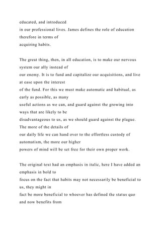 educated, and introduced
in our professional lives. James defines the role of education
therefore in terms of
acquiring habits.
The great thing, then, in all education, is to make our nervous
system our ally instead of
our enemy. It is to fund and capitalize our acquisitions, and live
at ease upon the interest
of the fund. For this we must make automatic and habitual, as
early as possible, as many
useful actions as we can, and guard against the growing into
ways that are likely to be
disadvantageous to us, as we should guard against the plague.
The more of the details of
our daily life we can hand over to the effortless custody of
automatism, the more our higher
powers of mind will be set free for their own proper work.
The original text had an emphasis in italic, here I have added an
emphasis in bold to
focus on the fact that habits may not necessarily be beneficial to
us, they might in
fact be more beneficial to whoever has defined the status quo
and now benefits from
 
