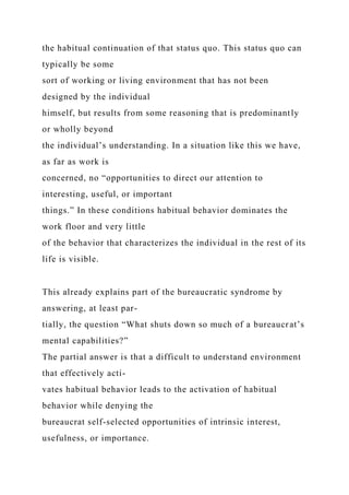 the habitual continuation of that status quo. This status quo can
typically be some
sort of working or living environment that has not been
designed by the individual
himself, but results from some reasoning that is predominantly
or wholly beyond
the individual’s understanding. In a situation like this we have,
as far as work is
concerned, no “opportunities to direct our attention to
interesting, useful, or important
things.” In these conditions habitual behavior dominates the
work floor and very little
of the behavior that characterizes the individual in the rest of its
life is visible.
This already explains part of the bureaucratic syndrome by
answering, at least par-
tially, the question “What shuts down so much of a bureaucrat’s
mental capabilities?”
The partial answer is that a difficult to understand environment
that effectively acti-
vates habitual behavior leads to the activation of habitual
behavior while denying the
bureaucrat self-selected opportunities of intrinsic interest,
usefulness, or importance.
 