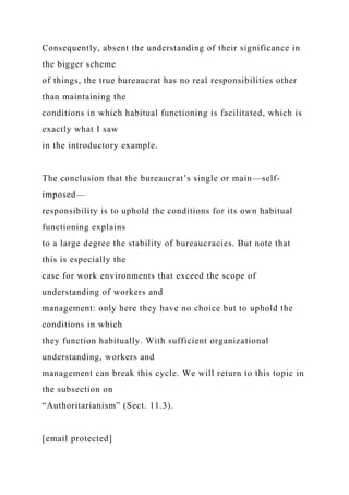 Consequently, absent the understanding of their significance in
the bigger scheme
of things, the true bureaucrat has no real responsibilities other
than maintaining the
conditions in which habitual functioning is facilitated, which is
exactly what I saw
in the introductory example.
The conclusion that the bureaucrat’s single or main—self-
imposed—
responsibility is to uphold the conditions for its own habitual
functioning explains
to a large degree the stability of bureaucracies. But note that
this is especially the
case for work environments that exceed the scope of
understanding of workers and
management: only here they have no choice but to uphold the
conditions in which
they function habitually. With sufficient organizational
understanding, workers and
management can break this cycle. We will return to this topic in
the subsection on
“Authoritarianism” (Sect. 11.3).
[email protected]
 