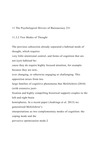 11 The Psychological Drivers of Bureaucracy 231
11.3.2 Two Modes of Thought
The previous subsection already separated a habitual mode of
thought, which requires
very little attentional control, and forms of cognition that are
not (yet) habitual be-
cause they do require highly focused attention, for example
because they are new,
ever changing, or otherwise engaging or challenging. This
opposition arises from two
large families of cognitive phenomena that McGilchrist (2010)
(with extensive justi-
fication and highly compelling historical support) couples to the
left and right brain
hemispheres. In a recent paper (Andringa et al. 2013) we
generalized McGilchrist’s
interpretations as two complementary modes of cognition: the
coping mode and the
pervasive optimization mode.2
 