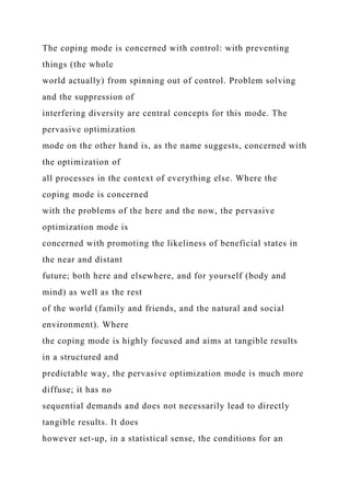 The coping mode is concerned with control: with preventing
things (the whole
world actually) from spinning out of control. Problem solving
and the suppression of
interfering diversity are central concepts for this mode. The
pervasive optimization
mode on the other hand is, as the name suggests, concerned with
the optimization of
all processes in the context of everything else. Where the
coping mode is concerned
with the problems of the here and the now, the pervasive
optimization mode is
concerned with promoting the likeliness of beneficial states in
the near and distant
future; both here and elsewhere, and for yourself (body and
mind) as well as the rest
of the world (family and friends, and the natural and social
environment). Where
the coping mode is highly focused and aims at tangible results
in a structured and
predictable way, the pervasive optimization mode is much more
diffuse; it has no
sequential demands and does not necessarily lead to directly
tangible results. It does
however set-up, in a statistical sense, the conditions for an
 