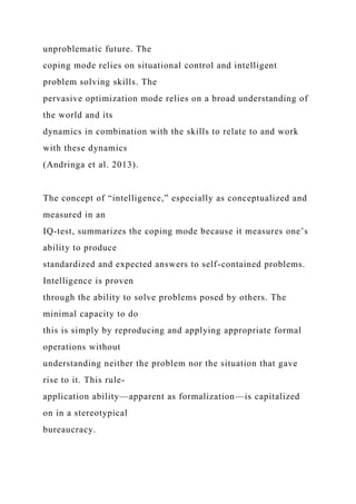 unproblematic future. The
coping mode relies on situational control and intelligent
problem solving skills. The
pervasive optimization mode relies on a broad understanding of
the world and its
dynamics in combination with the skills to relate to and work
with these dynamics
(Andringa et al. 2013).
The concept of “intelligence,” especially as conceptualized and
measured in an
IQ-test, summarizes the coping mode because it measures one’s
ability to produce
standardized and expected answers to self-contained problems.
Intelligence is proven
through the ability to solve problems posed by others. The
minimal capacity to do
this is simply by reproducing and applying appropriate formal
operations without
understanding neither the problem nor the situation that gave
rise to it. This rule-
application ability—apparent as formalization—is capitalized
on in a stereotypical
bureaucracy.
 