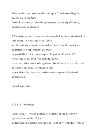 This can be contrasted to the concept of “understanding”—
according to the New
Oxford Dictionary “the ability to perceive the significance,
explanation, or cause of
2 The term pervasive-optimization mode has been introduced in
this paper. In Andringa et al. (2013)
we did not use a single term and we described this mode as
cognition for exploration, disorder,
or possibility. In a recent paper “Cognition From Life”
(Andringa et al. 2015) we introduced the
term cocreation mode of cognition. We decided to use the term
pervasive-optimization mode in this
paper since the term co-creation mode requires additional
explanation.
[email protected]
232 T. C. Andringa
(something)”—which captures strengths of the pervasive
optimization mode. If you
understand something you can use it not only reproductively or
 