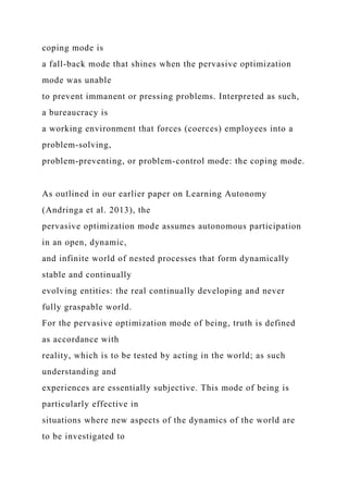 coping mode is
a fall-back mode that shines when the pervasive optimization
mode was unable
to prevent immanent or pressing problems. Interpreted as such,
a bureaucracy is
a working environment that forces (coerces) employees into a
problem-solving,
problem-preventing, or problem-control mode: the coping mode.
As outlined in our earlier paper on Learning Autonomy
(Andringa et al. 2013), the
pervasive optimization mode assumes autonomous participation
in an open, dynamic,
and infinite world of nested processes that form dynamically
stable and continually
evolving entities: the real continually developing and never
fully graspable world.
For the pervasive optimization mode of being, truth is defined
as accordance with
reality, which is to be tested by acting in the world; as such
understanding and
experiences are essentially subjective. This mode of being is
particularly effective in
situations where new aspects of the dynamics of the world are
to be investigated to
 
