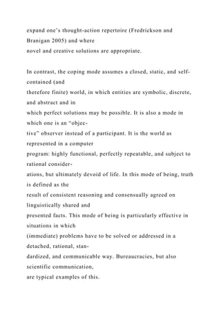 expand one’s thought-action repertoire (Fredrickson and
Branigan 2005) and where
novel and creative solutions are appropriate.
In contrast, the coping mode assumes a closed, static, and self-
contained (and
therefore finite) world, in which entities are symbolic, discrete,
and abstract and in
which perfect solutions may be possible. It is also a mode in
which one is an “objec-
tive” observer instead of a participant. It is the world as
represented in a computer
program: highly functional, perfectly repeatable, and subject to
rational consider-
ations, but ultimately devoid of life. In this mode of being, truth
is defined as the
result of consistent reasoning and consensually agreed on
linguistically shared and
presented facts. This mode of being is particularly effective in
situations in which
(immediate) problems have to be solved or addressed in a
detached, rational, stan-
dardized, and communicable way. Bureaucracies, but also
scientific communication,
are typical examples of this.
 