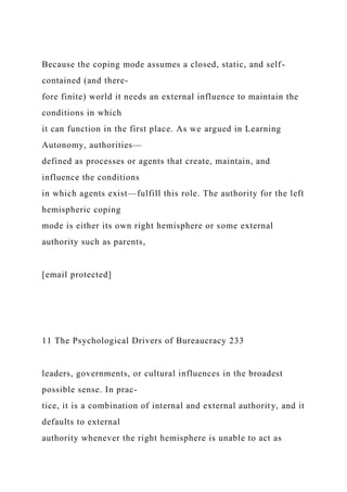 Because the coping mode assumes a closed, static, and self-
contained (and there-
fore finite) world it needs an external influence to maintain the
conditions in which
it can function in the first place. As we argued in Learning
Autonomy, authorities—
defined as processes or agents that create, maintain, and
influence the conditions
in which agents exist—fulfill this role. The authority for the left
hemispheric coping
mode is either its own right hemisphere or some external
authority such as parents,
[email protected]
11 The Psychological Drivers of Bureaucracy 233
leaders, governments, or cultural influences in the broadest
possible sense. In prac-
tice, it is a combination of internal and external authority, and it
defaults to external
authority whenever the right hemisphere is unable to act as
 