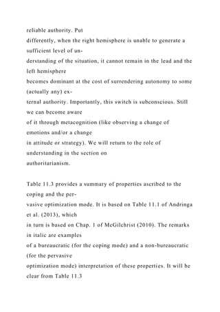 reliable authority. Put
differently, when the right hemisphere is unable to generate a
sufficient level of un-
derstanding of the situation, it cannot remain in the lead and the
left hemisphere
becomes dominant at the cost of surrendering autonomy to some
(actually any) ex-
ternal authority. Importantly, this switch is subconscious. Still
we can become aware
of it through metacognition (like observing a change of
emotions and/or a change
in attitude or strategy). We will return to the role of
understanding in the section on
authoritarianism.
Table 11.3 provides a summary of properties ascribed to the
coping and the per-
vasive optimization mode. It is based on Table 11.1 of Andringa
et al. (2013), which
in turn is based on Chap. 1 of McGilchrist (2010). The remarks
in italic are examples
of a bureaucratic (for the coping mode) and a non-bureaucratic
(for the pervasive
optimization mode) interpretation of these properties. It will be
clear from Table 11.3
 