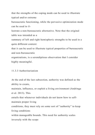 that the strengths of the coping mode can be used to illustrate
typical and/or extreme
bureaucratic functioning, while the pervasive optimization mode
can be used to il-
lustrate a non-bureaucratic alternative. Note that the original
table was intended as a
summary of left and right hemispheric strengths to be used in a
quite different context:
that it can be used to illustrate typical properties of bureaucratic
and non-bureaucratic
organizations, is a serendipitous observation that I consider
highly meaningful.
11.3.3 Authoritarianism
At the end of the last subsection, authority was defined as the
ability to create,
maintain, influence, or exploit a living environment (Andringa
et al. 2013). This
entails that whenever individuals do not know how to self-
maintain proper living
conditions, they must rely on some sort of “authority” to keep
living conditions
within manageable bounds. This need for authority scales
inversely with the scope
 