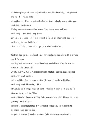 of inadequacy: the more pervasive the inadequacy, the greater
the need for and role
of authority. Conversely, the better individuals cope with and
maintain their own
living environment—the more they have internalized
authority—the less they need
external authorities. This essential (and existential) need for
authority is the defining
characteristic of the concept of authoritarianism.
Within the domain of political psychology people with a strong
need for au-
thority are known as authoritarians and those who do not as
libertarians (Stenner
2005, 2009, 2009). Authoritarians prefer (centralized) group
authority and unifor-
mity, while libertarians prefer (decentralized) individual
authority and diversity. The
structure and properties of authoritarian behavior have been
studied in detail in “The
Authoritarian Dynamic” by Princeton researcher Karen Stenner
(2005). Authoritar-
ianism is characterized by a strong tendency to maximize
oneness (via centralized
or group control) and sameness (via common standards),
 