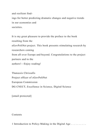 and resilient find-
ings for better predicting dramatic changes and negative trends
in our economies and
societies.
It is my great pleasure to provide the preface to the book
resulting from the
eGovPoliNet project. This book presents stimulating research by
researchers coming
from all over Europe and beyond. Congratulations to the project
partners and to the
authors!—Enjoy reading!
Thanassis Chrissafis
Project officer of eGovPoliNet
European Commission
DG CNECT, Excellence in Science, Digital Science
[email protected]
Contents
1 Introduction to Policy-Making in the Digital Age . . . . . . . . . .
 