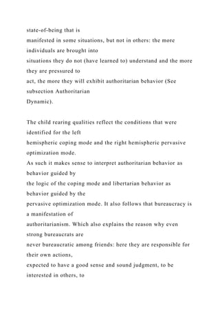 state-of-being that is
manifested in some situations, but not in others: the more
individuals are brought into
situations they do not (have learned to) understand and the more
they are pressured to
act, the more they will exhibit authoritarian behavior (See
subsection Authoritarian
Dynamic).
The child rearing qualities reflect the conditions that were
identified for the left
hemispheric coping mode and the right hemispheric pervasive
optimization mode.
As such it makes sense to interpret authoritarian behavior as
behavior guided by
the logic of the coping mode and libertarian behavior as
behavior guided by the
pervasive optimization mode. It also follows that bureaucracy is
a manifestation of
authoritarianism. Which also explains the reason why even
strong bureaucrats are
never bureaucratic among friends: here they are responsible for
their own actions,
expected to have a good sense and sound judgment, to be
interested in others, to
 