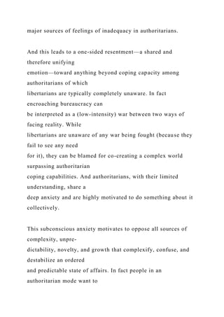 major sources of feelings of inadequacy in authoritarians.
And this leads to a one-sided resentment—a shared and
therefore unifying
emotion—toward anything beyond coping capacity among
authoritarians of which
libertarians are typically completely unaware. In fact
encroaching bureaucracy can
be interpreted as a (low-intensity) war between two ways of
facing reality. While
libertarians are unaware of any war being fought (because they
fail to see any need
for it), they can be blamed for co-creating a complex world
surpassing authoritarian
coping capabilities. And authoritarians, with their limited
understanding, share a
deep anxiety and are highly motivated to do something about it
collectively.
This subconscious anxiety motivates to oppose all sources of
complexity, unpre-
dictability, novelty, and growth that complexify, confuse, and
destabilize an ordered
and predictable state of affairs. In fact people in an
authoritarian mode want to
 