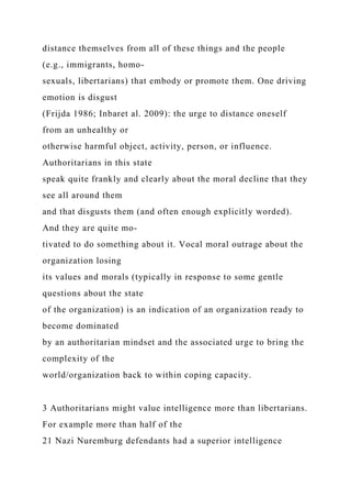 distance themselves from all of these things and the people
(e.g., immigrants, homo-
sexuals, libertarians) that embody or promote them. One driving
emotion is disgust
(Frijda 1986; Inbaret al. 2009): the urge to distance oneself
from an unhealthy or
otherwise harmful object, activity, person, or influence.
Authoritarians in this state
speak quite frankly and clearly about the moral decline that they
see all around them
and that disgusts them (and often enough explicitly worded).
And they are quite mo-
tivated to do something about it. Vocal moral outrage about the
organization losing
its values and morals (typically in response to some gentle
questions about the state
of the organization) is an indication of an organization ready to
become dominated
by an authoritarian mindset and the associated urge to bring the
complexity of the
world/organization back to within coping capacity.
3 Authoritarians might value intelligence more than libertarians.
For example more than half of the
21 Nazi Nuremburg defendants had a superior intelligence
 