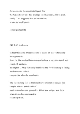 (belonging to the most intelligent 3 to
0.2 %) and only one had average intelligence (Zillmer et al.
2013). This suggests that authoritarians
select on intelligence.
[email protected]
240 T. C. Andringa
In fact this same process seems to occur on a societal scale
during revolu-
tions. In his seminal book on revolutions in the nineteenth and
twentieth century,
Billington (1980) explicitly mentions the revolutionary’s strong
motivation to reduce
complexity when he concludes:
The fascinating fact is that most revolutionaries sought the
simple, almost banal aims of
modern secular men generally. What was unique was their
intensity and commitment to
realizing them.
 