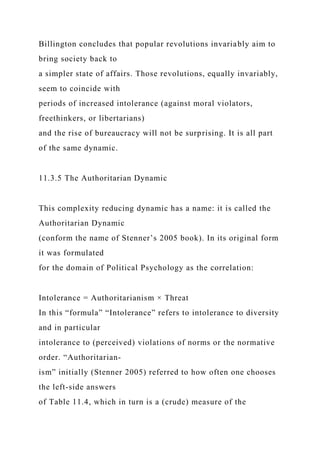 Billington concludes that popular revolutions invariably aim to
bring society back to
a simpler state of affairs. Those revolutions, equally invariably,
seem to coincide with
periods of increased intolerance (against moral violators,
freethinkers, or libertarians)
and the rise of bureaucracy will not be surprising. It is all part
of the same dynamic.
11.3.5 The Authoritarian Dynamic
This complexity reducing dynamic has a name: it is called the
Authoritarian Dynamic
(conform the name of Stenner’s 2005 book). In its original form
it was formulated
for the domain of Political Psychology as the correlation:
Intolerance = Authoritarianism × Threat
In this “formula” “Intolerance” refers to intolerance to diversity
and in particular
intolerance to (perceived) violations of norms or the normative
order. “Authoritarian-
ism” initially (Stenner 2005) referred to how often one chooses
the left-side answers
of Table 11.4, which in turn is a (crude) measure of the
 