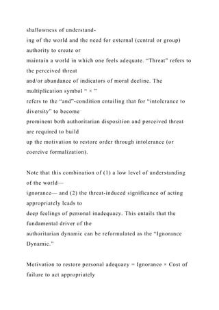 shallowness of understand-
ing of the world and the need for external (central or group)
authority to create or
maintain a world in which one feels adequate. “Threat” refers to
the perceived threat
and/or abundance of indicators of moral decline. The
multiplication symbol “ × ”
refers to the “and”-condition entailing that for “intolerance to
diversity” to become
prominent both authoritarian disposition and perceived threat
are required to build
up the motivation to restore order through intolerance (or
coercive formalization).
Note that this combination of (1) a low level of understanding
of the world—
ignorance— and (2) the threat-induced significance of acting
appropriately leads to
deep feelings of personal inadequacy. This entails that the
fundamental driver of the
authoritarian dynamic can be reformulated as the “Ignorance
Dynamic.”
Motivation to restore personal adequacy = Ignorance × Cost of
failure to act appropriately
 