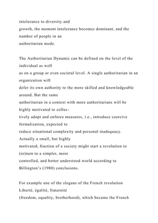 intolerance to diversity and
growth, the moment intolerance becomes dominant, and the
number of people in an
authoritarian mode.
The Authoritarian Dynamic can be defined on the level of the
individual as well
as on a group or even societal level. A single authoritarian in an
organization will
defer its own authority to the more skilled and knowledgeable
around. But the same
authoritarian in a context with more authoritarians will be
highly motivated to collec-
tively adopt and enforce measures, i.e., introduce coercive
formalization, expected to
reduce situational complexity and personal inadequacy.
Actually a small, but highly
motivated, fraction of a society might start a revolution to
(re)turn to a simpler, more
controlled, and better understood world according to
Billington’s (1980) conclusions.
For example one of the slogans of the French revolution
Liberté, égalité, fraternité
(freedom, equality, brotherhood), which became the French
 